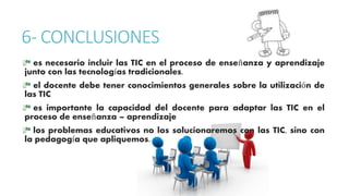 6- CONCLUSIONES 
es necesario incluir las TIC en el proceso de enseñanza y aprendizaje 
junto con las tecnologías tradicionales. 
el docente debe tener conocimientos generales sobre la utilización de 
las TIC 
es importante la capacidad del docente para adaptar las TIC en el 
proceso de enseñanza – aprendizaje 
los problemas educativos no los solucionaremos con las TIC, sino con 
la pedagogía que apliquemos. 

