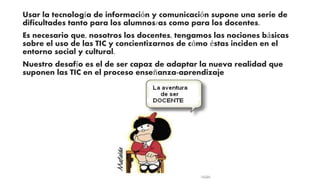 Usar la tecnología de información y comunicación supone una serie de 
dificultades tanto para los alumnos/as como para los docentes. 
Es necesario que, nosotros los docentes, tengamos las nociones básicas 
sobre el uso de las TIC y concientizarnos de cómo éstas inciden en el 
entorno social y cultural. 
Nuestro desafío es el de ser capaz de adaptar la nueva realidad que 
suponen las TIC en el proceso enseñanza-aprendizaje 
 