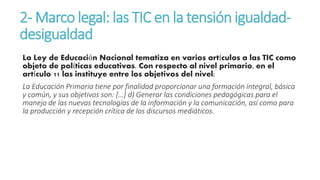 2-Marco legal: las TIC en la tensión igualdad-desigualdad 
La Ley de Educación Nacional tematiza en varios artículos a las TIC como 
objeto de políticas educativas. Con respecto al nivel primario, en el 
artículo 11 las instituye entre los objetivos del nivel: 
La Educación Primaria tiene por finalidad proporcionar una formación integral, básica 
y común, y sus objetivos son: […] d) Generar las condiciones pedagógicas para el 
manejo de las nuevas tecnologías de la información y la comunicación, así como para 
la producción y recepción crítica de los discursos mediáticos. 
 
