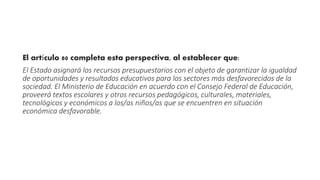 El artículo 80 completa esta perspectiva, al establecer que: 
El Estado asignará los recursos presupuestarios con el objeto de garantizar la igualdad 
de oportunidades y resultados educativos para los sectores más desfavorecidos de la 
sociedad. El Ministerio de Educación en acuerdo con el Consejo Federal de Educación, 
proveerá textos escolares y otros recursos pedagógicos, culturales, materiales, 
tecnológicos y económicos a los/as niños/as que se encuentren en situación 
económica desfavorable. 
 