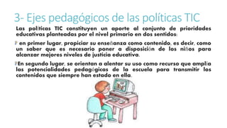 3- Ejes pedagógicos de las políticas TIC 
Las políticas TIC constituyen un aporte al conjunto de prioridades 
educativas planteadas por el nivel primario en dos sentidos: 
en primer lugar, propiciar su enseñanza como contenido, es decir, como 
un saber que es necesario poner a disposición de los niños para 
alcanzar mejores niveles de justicia educativa. 
En segundo lugar, se orientan a alentar su uso como recurso que amplía 
las potencialidades pedagógicas de la escuela para transmitir los 
contenidos que siempre han estado en ella. 
 