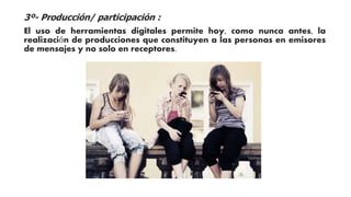 3º- Producción/ participación : 
El uso de herramientas digitales permite hoy, como nunca antes, la 
realización de producciones que constituyen a las personas en emisores 
de mensajes y no solo en receptores. 
 