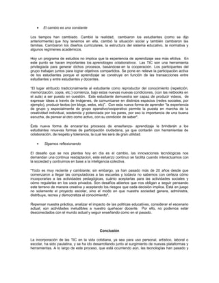 •   El cambio es una constante

Los tiempos han cambiado. Cambió la realidad, cambiaron los estudiantes (como se dijo
anteriormente) que hoy tenemos en ella, cambió la situación social y también cambiaron las
familias. Cambiaron los diseños curriculares, la estructura del sistema educativo, la normativa y
algunos regímenes académicos.

Hoy un programa de estudios no implica que la experiencia de aprendizaje sea más efctiva. En
este punto se hacen importantes los aprendizajes colaborativos. Las TIC son una herramienta
privilegiada para generar dichos procesos, basándose en la cooperación. Los participantes del
grupo trabajan juntos para lograr objetivos compartidos. Se pone en relieve la participación activa
de los estudiantes porque el aprendizaje se construye en función de las transacciones entre
estudiantes y entre estudiantes y docentes.

“El lugar atribuido tradicionalmente al estudiante como reproductor del conocimiento (repetición,
memorización, copia, etc.) comienza, bajo estas nuevas nuevas condiciones, (con las netbooks en
el aula) a ser puesto en cuestión. Este estudiante demuestra ser capaz de producir videos, de
expresar ideas a través de imágenes, de comunicarse en distintos espacios (redes sociales, por
ejemplo), producir textos (en blogs, webs, etc)”. Con esta nueva forma de aprender “la experiencia
de grupo y especialmente de grupo operativo/cooperativo permite la puesta en marcha de la
creatividad individual, sostenida y potenciada por los pares, por eso la importancia de una buena
escucha, de pensar al otro como activo, con su condición de saber".

Ésta nueva forma de encarar los procesos de enseñanza- aprendizaje le brindarán a los
estudiantes nnuevas formas de participación ciudadana, ya que contarán con herramientas de
colaboración, de respeto y tolerancia, la cual les será de gran utilidad.

    •   Sigamos reflexionando

El desafio que se nos plantea hoy en dìa es el cambio, las innovaciones tecnólogicas nos
demandan una continua readaptacion, este esfuerzo continuo se facilita cuando interactuamos con
la sociedad y contruimos en base a la inteligencia colectiva.

"Todo es muy reciente y cambiante; sin embargo, ya han pasado más de 20 años desde que
comenzaron a llegar las computadoras a las escuelas y todavía no sabemos con certeza cómo
incorporarlas a las actividades pedagógicas, cuánto aceptarlas para las actividades sociales y
cómo regularlas en los usos privados. Son desafíos abiertos que nos obligan a seguir pensando
este terreno de manera creativa y aceptando los riesgos que cada decisión implica. Está en juego
no solamente el proyecto escolar, sino el modo en que nuestra sociedad genera, administra,
distribuye, recrea y democratiza el conocimiento".

Repensar nuestra práctica, analizar el impacto de las politícas educativas, considerar el escenario
actual, son actividades ineludibles a nuestro quehacer docente. Por ello, no podemos estar
desconectados con el mundo actual y seguir enseñando como en el pasado.




                                           Conclusión

La incorporación de las TIC en la vida cotidiana, ya sea para uso personal, artístico, laboral o
escolar, ha sido paulatina, y se ha ido desarrollando junto al surgimiento de nuevas plataformas y
herramientas. A lo largo de este proceso, que está ocurriendo aún, las tecnologías han pasado y
 