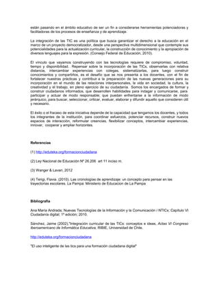 están pasando en el ámbito educativo de ser un fin a considerarse herramientas potenciadoras y
facilitadoras de los procesos de enseñanza y de aprendizaje.

La integración de las TIC es una política que busca garantizar el derecho a la educación en el
marco de un proyecto democratizador, desde una perspectiva multidimensional que contemple sus
potencialidades para la actualización curricular, la construcción de conocimiento y la apropiación de
diversos lenguajes para la expresión. (Consejo Federal de Educación, 2010).

El vínculo que vayamos construyendo con las tecnologías requiere de compromiso, voluntad,
tiempo y disponibilidad. Repensar sobre la incorporación de las TICs, observarlas con relativa
distancia, intercambiar experiencias con colegas, sistematizarlas, para luego construir
conocimientos y compartirlos, es el desafío que se nos presenta a los docentes, con el fin de
fortalecer nuestras prácticas y contribuir a la preparación de las nuevas generaciones para su
incorporación en el mundo de las relaciones interpersonales, la vida en sociedad, la cultura, la
creatividad y el trabajo, en pleno ejercicio de su ciudadanía. Somos los encargados de formar y
construir ciudadanos informados, que desarrollen habilidades para indagar y comunicarse, para
participar y actuar de modo responsable; que puedan enfrentarse a la información de modo
jerárquico, para buscar, seleccionar, criticar, evaluar, elaborar y difundir aquello que consideren útil
y necesario.

El éxito o el fracaso de esta iniciativa depende de la capacidad que tengamos los docentes, y todos
los integrantes de la institución, para coordinar esfuerzos, potenciar recursos, construir nuevos
espacios de interacción, reformular creencias, flexibilizar conceptos, intercambiar experiencias,
innovar, cooperar y ampliar horizontes.



Referencias

(1) http://eduteka.org/formacionciudadana

(2) Ley Nacional de Educación Nº 26.206 art 11 inciso m.

(3) Wanger & Lavari, 2012

(4) Terigi, Flavia. (2010). Las cronologías de aprendizaje: un concepto para pensar en las
trayectorias escolares. La Pampa: Ministerio de Educacion de La Pampa



Bibliografía

Ana María Andrada; Nuevas Tecnologías de la Información y la Comunicación / NTICx; Capítulo VI
Ciudadanía digital; 1º edición; 2010.

Sánchez, Jaime (2002),"Integración curricular de las TICs: conceptos e ideas, Actas VI Congreso
Iberoamericano de Informática Educativa, RIBIE, Universidad de Chile.

http://eduteka.org/formacionciudadana

"El uso inteligente de las tics para una formación ciudadana digital"
 