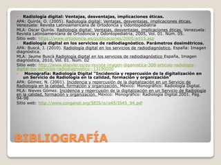BIBLIOGRAFÍA
 Radiología digital: Ventajas, desventajas, implicaciones éticas.
APA: Quirós, O. (2005). Radiología digital: Ventajas, desventajas, implicaciones éticas.
Venezuela: Revista Latinoamericana de Ortodoncia y Odontopediatria
MLA: Oscar Quirós. Radiología digital: Ventajas, desventajas, implicaciones éticas. Venezuela:
Revista Latinoamericana de Ortodoncia y Odontopediatria, 2005, Vol. 01. Núm. 05.
Sitio web: https://www.ortodoncia.ws/publicaciones/2005/art15.asp
 Radiología digital en los servicios de radiodiagnóstico. Parámetros dosimétricos.
APA: Buscá, J. (2010). Radiología digital en los servicios de radiodiagnóstico. España: Imagen
diagnóstica.
MLA: Jaume Buscà Radiología digital en los servicios de radiodiagnóstico España, Imagen
diagnóstica, 2010, Vol. 01. Núm. 02
Sitio web: http://www.elsevier.es/es-revista-imagen-diganostica-308-articulo-radiologia-
digital-los-servicios-radiodiagnostico--13190000
 Monografía: Radiología Digital “Incidencia y repercusión de la digitalización en
un Servicio de Radiología en la calidad, formación y organización”
APA: Gómez, N. (2001). Incidencia y repercusión de la digitalización en un Servicio de
Radiología en la calidad, formación y organización. México: Monográfico: Radiología Digital.
MLA: Nieves Gómez. Incidencia y repercusión de la digitalización en un Servicio de Radiología
en la calidad, formación y organización. México: Monográfico: Radiología Digital.2001. Pág.
94-98
Sitio web: http://www.conganat.org/SEIS/is/is45/IS45_94.pdf
 