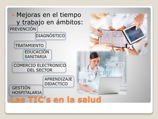Las TIC’s en la salud
 Mejoras en el tiempo
y trabajo en ámbitos:
APRENDIZAJE
DIDACTICO
EDUCACIÓN
SANITARIA
TRATAMIENTO
DIAGNÓSTICO
PREVENCIÓN
COMERCIO ELECTRONICO
DEL SECTOR
GESTIÓN
HOSPITALARIA
 