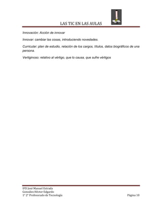 LAS TIC EN LAS AULAS

Innovación: Acción de innovar

Innovar: cambiar las cosas, introduciendo novedades.

Curricular: plan de estudio, relación de los cargos, títulos, datos biográficos de una
persona.

Vertiginoso: relativo al vértigo, que lo causa, que sufre vértigos




IFD José Manuel Estrada
González Héctor Edgardo
1° 2° Profesorado de Tecnología                                              Página 10
 