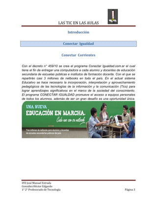 LAS TIC EN LAS AULAS

                                     Introducción


                                  Conectar Igualdad


                                  Conectar Corrientes


Con el decreto n° 459/10 se crea el programa Conectar Igualdad.com.ar el cual
tiene el fin de entregar una computadora a cada alumno y docentes de educación
secundaria de escuelas públicas e institutos de formación docente. Con el que se
repartirán casi 3 millones de netbooks en todo el país. En el actual sistema
Educativo se hace necesario la incorporación, interpretación y aprovechamiento
pedagógicos de las tecnologías de la información y la comunicación (Tics) para
lograr aprendizajes significativos en el marco de la sociedad del conocimiento.
El programa CONECTAR IGUALDAD promueve el acceso a equipos personales
de todos los alumnos, además de ser un gran desafío es una oportunidad única.




IFD José Manuel Estrada
González Héctor Edgardo
1° 2° Profesorado de Tecnología                                         Página 3
 