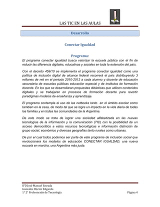 LAS TIC EN LAS AULAS

                                     Desarrollo


                                  Conectar Igualdad


                                     Programa:
El programa conectar igualdad busca valorizar la escuela pública con el fin de
reducir las diferencia digitales, educativas y sociales en toda la extensión del país.

Con el decreto 459/10 se implementa el programa conectar igualdad como una
política de inclusión digital de alcance federal recorrerá el país distribuyendo 3
millones de net en el periodo 2010-2012 a cada alumno y docente de educación
secundaria de escuelas públicas educación especial y de institutos de formación
docente. En los que se desarrollaran propuestas didácticas que utilicen contenidos
digitales y se trabajaran en procesos de formación docente para revertir
paradigmas modelos de enseñanza y aprendizaje.

El programa contempla el uso de las netbooks tanto en el ámbito escolar como
también en la casa, de modo tal que se logre un impacto en la vida diaria de todas
las familias y en todas las comunidades de la Argentina.

De este modo se trata de lograr una sociedad alfabetizada en las nuevas
tecnologías de la información y la comunicación (TIC) con la posibilidad de un
acceso democrático a estos recursos tecnológicas e información distinción de
grupo social, económico y diversas geografías tanto rurales como urbanas.

De por el cual todos podemos ser parte de este programa de inclusión social que
revolucionara los modelos de educación CONECTAR IGUALDAD, una nueva
escuela en marcha, una Argentina más justa.




IFD José Manuel Estrada
González Héctor Edgardo
1° 2° Profesorado de Tecnología                                               Página 4
 