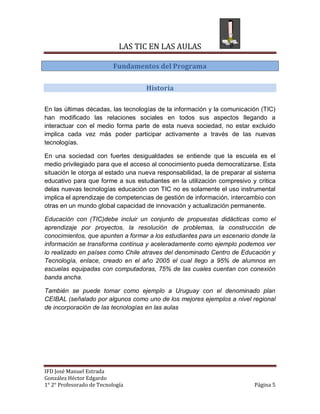 LAS TIC EN LAS AULAS

                           Fundamentos del Programa

                                    Historia

En las últimas décadas, las tecnologías de la información y la comunicación (TIC)
han modificado las relaciones sociales en todos sus aspectos llegando a
interactuar con el medio forma parte de esta nueva sociedad, no estar excluido
implica cada vez más poder participar activamente a través de las nuevas
tecnologías.

En una sociedad con fuertes desigualdades se entiende que la escuela es el
medio privilegiado para que el acceso al conocimiento pueda democratizarse. Esta
situación le otorga al estado una nueva responsabilidad, la de preparar al sistema
educativo para que forme a sus estudiantes en la utilización compresivo y critica
delas nuevas tecnologías educación con TIC no es solamente el uso instrumental
implica el aprendizaje de competencias de gestión de información, intercambio con
otras en un mundo global capacidad de innovación y actualización permanente.

Educación con (TIC)debe incluir un conjunto de propuestas didácticas como el
aprendizaje por proyectos, la resolución de problemas, la construcción de
conocimientos, que apunten a formar a los estudiantes para un escenario donde la
información se transforma continua y aceleradamente como ejemplo podemos ver
lo realizado en países como Chile atraves del denominado Centro de Educación y
Tecnología, enlace, creado en el año 2005 el cual llego a 95% de alumnos en
escuelas equipadas con computadoras, 75% de las cuales cuentan con conexión
banda ancha.

También se puede tomar como ejemplo a Uruguay con el denominado plan
CEIBAL (señalado por algunos como uno de los mejores ejemplos a nivel regional
de incorporación de las tecnologías en las aulas




IFD José Manuel Estrada
González Héctor Edgardo
1° 2° Profesorado de Tecnología                                           Página 5
 