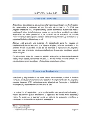 LAS TIC EN LAS AULAS

                              Escuelas de Innovación


A la entrega de netbooks a los alumnos; el programa cuenta con una fuerte acción
de capacitación a profesores el plan Escuelas de Innovación. En 2011 este
proyecto impactara en 3.000 profesores y 28.000 alumnos de 40escuelas medias
estatales de cinco jurisdicciones su puesta en marcha tiene un objetivo principal:
acompañar en forma presencial a los docentes en la aplicación del modelo
1nan1nen el aula con especial atención en las áreas curriculares, y fomentar en la
escuela el trabajo colaborativo y a red.

Además está previsto una instancia de capacitación para los equipos de
conducción de las 40 escuelas que integran el plan y charlas destinadas a las
familias de los estudiantes acerca de los alcances e implicancia del programa
sobre todo para orientarlos en el acompañamiento de sus hijos en el buen uso de
las tecnologías

En una primera etapa los profesores estarán acompañados durante las horas de
clase y luego desde plataformas virtuales. Al mismo tiempo buscara formar a los
estudiantes como consumidores inteligentes y productores críticos.




                            Evaluación y Seguimiento


Evaluación y seguimiento es un área creada para conocer y medir el impacto
curricular, institucional interpersonal y social de la implementación del programa
conectar igualdad (PCI) institucionalmente Ministerio de Educación – Unidad de
investigación y experimentación Educ.ar S-E.-OEI



La evaluación el seguimiento genera información que permite retroalimentar y
valorar las acciones que se desarrollan. El objetivo es dar cuenta de las acciones y
valorar los progresos y avanzar hacia un sistema de avaluación monitoreo e
investigación sustentable de la gestión pedagógica.


IFD José Manuel Estrada
González Héctor Edgardo
1° 2° Profesorado de Tecnología                                             Página 6
 