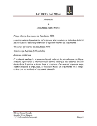 LAS TIC EN LAS AULAS

                                         intermedios

                                              ↓

                                  Resultados efectos finales



Primer Informe de Avances de Resultados 2010.

La primera etapa de evaluación del programa abarca octubre a diciembre de 2010
las conclusiones están disponibles en el siguiente Informe de seguimiento.

•Resumen del Informe de Resultados 2010.

•Informes de Avances de Resultados.

Acciones en Marcha

El equipo de evaluación y seguimiento está visitando las escuelas que recibieron
netbooks y generando la información que permita saber que está pasando en cada
rincón de la Argentina a donde llega el programa. Para que el programa tenga
efectos duradero a largo plazo, es necesario hacer un seguimiento en el tiempo
incluso una vez acabado el proceso de ejecución.




IFD José Manuel Estrada
González Héctor Edgardo
1° 2° Profesorado de Tecnología                                         Página 8
 