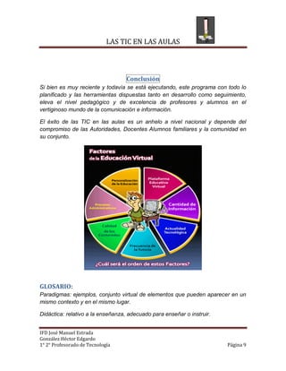 LAS TIC EN LAS AULAS



                                   Conclusión
Si bien es muy reciente y todavía se está ejecutando, este programa con todo lo
planificado y las herramientas dispuestas tanto en desarrollo como seguimiento,
eleva el nivel pedagógico y de excelencia de profesores y alumnos en el
vertiginoso mundo de la comunicación e información.

El éxito de las TIC en las aulas es un anhelo a nivel nacional y depende del
compromiso de las Autoridades, Docentes Alumnos familiares y la comunidad en
su conjunto.




GLOSARIO:
Paradigmas: ejemplos, conjunto virtual de elementos que pueden aparecer en un
mismo contexto y en el mismo lugar.

Didáctica: relativo a la enseñanza, adecuado para enseñar o instruir.


IFD José Manuel Estrada
González Héctor Edgardo
1° 2° Profesorado de Tecnología                                         Página 9
 