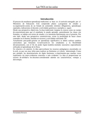 Las TICS en las aulas



                                     Introducción
El proceso de enseñanza-aprendizaje tradicional se basa en el currículo entregado por el
Ministerio de Educación. Este comprende planes y programas de estudio y
su organización consta de un listado de contenidos mínimos obligatorios, aprendizajes
esperados, indicaciones al docente y actividades genéricas y ejemplos a seguir.
Desde una perspectiva objetivista, la clase tradicional, traspasa la ciencia como un cuerpo
de conocimiento para que el estudiante lo pueda aprender, generalmente las clases son
frontales, se trabaja con textos de estudio y se interactúa básicamente con el pizarrón. Por
otro lado, desde una perspectiva constructivista, existe la posibilidad de hacer clases
centradas en el alumno, basadas en recursos y actividades utilizando TIC.
Actualmente para poder generar un aprendizaje significativo se deben realizar cambios
curriculares que fomenten la motivación en los estudiantes y la flexibilidad
del pensamiento, con el fin de poder lograr modelos mentales necesarios especialmente
enfocados al aprendizaje de la física.
En relación a lo anterior, la idea aprovecharan los recursos pedagógicos encontrados en
la web, ya que son muy útiles para explicar un fenómeno y/o efecto, determinado. Como
por ejemplo, las demostraciones de algún fenómeno o experimentos que muchas veces
explicamos sin tener evidencias concretas o más evidentes. La idea es proporcionar un
recurso de utilidad a los docentes considerando además sus características, ventajas y
desventajas.




Fernández Horacio                                                                  Página 3
 