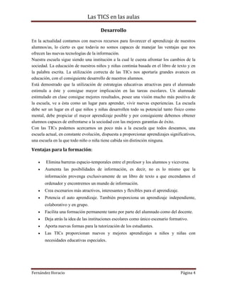 Las TICS en las aulas

                                       Desarrollo
En la actualidad contamos con nuevos recursos para favorecer el aprendizaje de nuestros
alumnos/as, lo cierto es que todavía no somos capaces de manejar las ventajas que nos
ofrecen las nuevas tecnologías de la información.
Nuestra escuela sigue siendo una institución a la cual le cuesta afrontar los cambios de la
sociedad. La educación de nuestros niños y niñas continúa basada en el libro de texto y en
la palabra escrita. La utilización correcta de las TICs nos aportaría grandes avances en
educación, con el consiguiente desarrollo de nuestros alumnos.
Está demostrado que la utilización de estrategias educativas atractivas para el alumnado
estimula a éste y consigue mayor implicación en las tareas escolares. Un alumnado
estimulado en clase consigue mejores resultados, posee una visión mucho más positiva de
la escuela, ve a ésta como un lugar para aprender, vivir nuevas experiencias. La escuela
debe ser un lugar en el que niños y niñas desarrollen todo su potencial tanto físico como
mental, debe propiciar el mayor aprendizaje posible y por consiguiente debemos obtener
alumnos capaces de enfrentarse a la sociedad con las mejores garantías de éxito.
Con las TICs podemos acercarnos un poco más a la escuela que todos deseamos, una
escuela actual, en constante evolución, dispuesta a proporcionar aprendizajes significativos,
una escuela en la que todo niño o niña tiene cabida sin distinción ninguna.

Ventajas para la formación:

        Elimina barreras espacio-temporales entre el profesor y los alumnos y viceversa.
       Aumenta las posibilidades de información, es decir, no es lo mismo que la
       información provenga exclusivamente de un libro de texto a que encendamos el
       ordenador y encontremos un mundo de información.
       Crea escenarios más atractivos, interesantes y flexibles para el aprendizaje.
       Potencia el auto aprendizaje. También proporciona un aprendizaje independiente,
       colaborativo y en grupo.
       Facilita una formación permanente tanto por parte del alumnado como del docente.
       Deja atrás la idea de las instituciones escolares como único escenario formativo.
       Aporta nuevas formas para la tutorización de los estudiantes.
       Las TICs proporcionan nuevos y mejores aprendizajes a niños y niñas con
       necesidades educativas especiales.




Fernández Horacio                                                                      Página 4
 