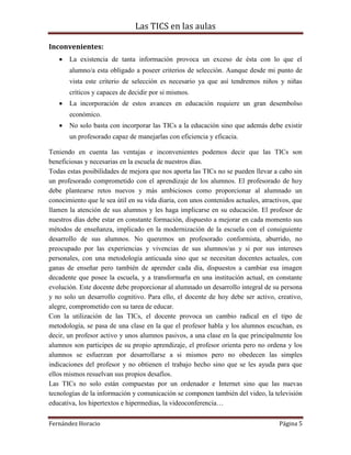 Las TICS en las aulas

Inconvenientes:
       La existencia de tanta información provoca un exceso de ésta con lo que el
       alumno/a esta obligado a poseer criterios de selección. Aunque desde mi punto de
       vista este criterio de selección es necesario ya que así tendremos niños y niñas
       críticos y capaces de decidir por si mismos.
       La incorporación de estos avances en educación requiere un gran desembolso
       económico.
       No solo basta con incorporar las TICs a la educación sino que además debe existir
       un profesorado capaz de manejarlas con eficiencia y eficacia.

Teniendo en cuenta las ventajas e inconvenientes podemos decir que las TICs son
beneficiosas y necesarias en la escuela de nuestros días.
Todas estas posibilidades de mejora que nos aporta las TICs no se pueden llevar a cabo sin
un profesorado comprometido con el aprendizaje de los alumnos. El profesorado de hoy
debe plantearse retos nuevos y más ambiciosos como proporcionar al alumnado un
conocimiento que le sea útil en su vida diaria, con unos contenidos actuales, atractivos, que
llamen la atención de sus alumnos y les haga implicarse en su educación. El profesor de
nuestros días debe estar en constante formación, dispuesto a mejorar en cada momento sus
métodos de enseñanza, implicado en la modernización de la escuela con el consiguiente
desarrollo de sus alumnos. No queremos un profesorado conformista, aburrido, no
preocupado por las experiencias y vivencias de sus alumnos/as y si por sus intereses
personales, con una metodología anticuada sino que se necesitan docentes actuales, con
ganas de enseñar pero también de aprender cada día, dispuestos a cambiar esa imagen
decadente que posee la escuela, y a transformarla en una institución actual, en constante
evolución. Este docente debe proporcionar al alumnado un desarrollo integral de su persona
y no solo un desarrollo cognitivo. Para ello, el docente de hoy debe ser activo, creativo,
alegre, comprometido con su tarea de educar.
Con la utilización de las TICs, el docente provoca un cambio radical en el tipo de
metodología, se pasa de una clase en la que el profesor habla y los alumnos escuchan, es
decir, un profesor activo y unos alumnos pasivos, a una clase en la que principalmente los
alumnos son participes de su propio aprendizaje, el profesor orienta pero no ordena y los
alumnos se esfuerzan por desarrollarse a si mismos pero no obedecen las simples
indicaciones del profesor y no obtienen el trabajo hecho sino que se les ayuda para que
ellos mismos resuelvan sus propios desafíos.
Las TICs no solo están compuestas por un ordenador e Internet sino que las nuevas
tecnologías de la información y comunicación se componen también del video, la televisión
educativa, los hipertextos e hipermedias, la videoconferencia…

Fernández Horacio                                                                   Página 5
 