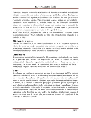 Las TICS en las aulas

Un material asequible y que suele estar integrado en las escuelas es el video, éste puede ser
utilizado como medio para motivar a los alumnos, y es fácil de utilizar. Por televisión
educativa entiendo todos aquellos programas dentro de un horario adecuado que benefician
y estimulan a los niños y niñas. Otro recurso que podemos utilizar son los hipertexto e
hipermedias, estos materiales se engloban dentro de las tecnologías multimedias
interactivas y muestran la información de manera más atractiva para el alumnado. Un
recurso cada vez más utilizado es la videoconferencia que nos ofrece la posibilidad de
conversar con una persona que se encuentra en otro lugar de la tierra.
Ahora vamos a ver un ejemplo de dos clases de Educación Primaria. En una de ellas no
encontramos ningunas TICs, y en la otra las TICs están completamente integradas en la
dinámica de clase.

Objetivos del proyecto
Formar a los alumnos en el uso y manejo cotidiano de las TICs... Favorecer la puesta en
práctica de formas de trabajo cooperativo entre alumnos y docentes que contribuyan al
desarrollo de una cultura colaborativa en la escuela... Promover el uso cotidiano de las
herramientas informáticas para el desarrollo de los aprendizajes.

La Institución
Se implementan reuniones de trabajos con los diferentes actores institucionales que trabajan
en el proyecto para discutir sus implicancias en cuanto al cambio de cultura
institucional...Se desarrolla capacitación institucional en y fuera de servicio en
Informática... Se trabaja desde la coordinación del proyecto asistiendo al diseño y
desarrollo del Proyecto Educativo Institucional con Intensificación en TICs.

El aula
Se realiza un uso cotidiano y permanente por parte de los alumnos de las TICs, mediante
actividades que implican el uso de la red interna y de Internet. Dentro de esta línea, este año
han comenzado a desarrollarse videoconferencias entre aulas asistidas por webcams... Se
ponen en marcha para los maestros ofertas de capacitación fuera deservicio-optativas para
el docente, en la línea de la formación pedagógica y didáctica que se requiere para el
aprovechamiento del entorno de red en los procesos de enseñanza y aprendizaje... Se ponen
en práctica experiencias exploratorias de desarrollo curricular (acotadas al trabajo con un
cuerpo de contenidos curriculares, en donde los docentes cuentan con la asistencia de un
especialista en la disciplina que sea borda)... Se diseñan e implementan Círculos de
Aprendizaje como una de las variadas estrategias que recupera el tratamiento de los
contenidos en diferentes contextos.




Fernández Horacio                                                                     Página 6
 