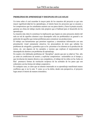 Las TICS en las aulas


PROBLEMAS DE APRENDIZAJE Y DISCIPLINA EN LAS AULAS

Un tema sobre el cual acuerdan la mayor parte de los maestros del proyecto es que esta
mayor significatividad de los aprendizajes, el interés hacia los proyectos que se encaran y
los compromisos que los estudiantes asumen con sus pares dentro y fuera la propia escuela,
generan un clima de trabajo mucho más propicio que el habitual para el desarrollo de los
aprendizajes.
La muestra más clara lo constituye la implicación que logran en estos proyectos dentro del
aula en red de aquellos alumnos cuyo desempeño solía ser problemático en general o en
particular de aquellos que tenían problemas para comunicar sus producciones.
El trabajo con herramientas que permiten organizar y sistematizar información con una
presentación visual sumamente atractiva; los procesadores de texto que señalan los
problemas de ortografía y gramática que se les presentan a los alumnos en la producción de
textos; etc. son algunos de los ejemplos y razones que explican el mejoramiento del
desempeño de alumnos con problemas de aprendizaje.
En cuanto a los habituales problemas de “disciplina”, puesto que por su edad en 7mo. año
ya están en condiciones de asumir y explicitar compromisos sustentables en el tiempo y
que involucran de manera directa a sus compañeros, el trabajo de los niños en las Aulas en
Red promueve formas de resolución recíproca de las actitudes de los pares que son
coherentes con las formas de trabajo cooperativo.
En cualquier caso, es claro que un alumno interesado en su aprendizaje manifestará menos
conflictos que si no lo está. Y como ya se ha dicho, desde esta perspectiva, el proyecto
logra atraer el interés de manera sistemática.




Fernández Horacio                                                                 Página 7
 