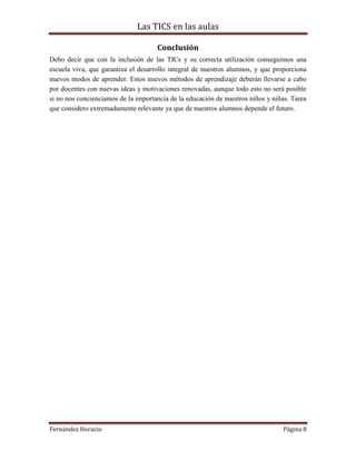 Las TICS en las aulas

                                     Conclusión
Debo decir que con la inclusión de las TICs y su correcta utilización conseguimos una
escuela viva, que garantiza el desarrollo integral de nuestros alumnos, y que proporciona
nuevos modos de aprender. Estos nuevos métodos de aprendizaje deberán llevarse a cabo
por docentes con nuevas ideas y motivaciones renovadas, aunque todo esto no será posible
si no nos concienciamos de la importancia de la educación de nuestros niños y niñas. Tarea
que considero extremadamente relevante ya que de nuestros alumnos depende el futuro.




Fernández Horacio                                                                Página 8
 