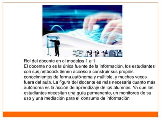 Rol del docente en el modelos 1 a 1
El docente no es la única fuente de la información, los estudiantes
con sus netboock tienen acceso a construir sus propios
conocimientos de forma autónoma y múltiple, y muchas veces
fuera del aula. La figura del docente es más necesaria cuanto más
autónoma es la acción de aprendizaje de los alumnos. Ya que los
estudiantes necesitan una guía permanente, un monitoreo de su
uso y una mediación para el consumo de información
 