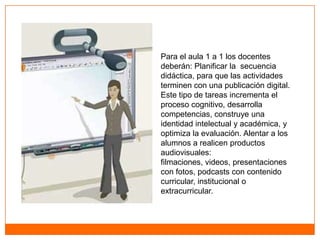 Para el aula 1 a 1 los docentes
deberán: Planificar la secuencia
didáctica, para que las actividades
terminen con una publicación digital.
Este tipo de tareas incrementa el
proceso cognitivo, desarrolla
competencias, construye una
identidad intelectual y académica, y
optimiza la evaluación. Alentar a los
alumnos a realicen productos
audiovisuales:
filmaciones, videos, presentaciones
con fotos, podcasts con contenido
curricular, institucional o
extracurricular.
 