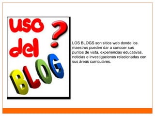 LOS BLOGS son sitios web donde los
maestros pueden dar a conocer sus
puntos de vista, experiencias educativas,
noticias e investigaciones relacionadas con
sus àreas curriculares.
 