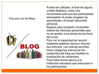 Puede ser utilizado, al final de alguna
                          unidad didáctica, como una
                          herramienta para que los participantes
Para qué usar los Blogs   demuestren el propio progreso de
                          aprendizaje y el propio desarrollo
                          personal.
                          Espacio para compartir contenidos
                          sobres los intereses personales que
                          no se ajusten a los temas de los foros
                          del curso.
                          Para ver la capacidad de resumir
                          mediante palabras claves o marcas
                          sus artículos. Las marcas permiten
                          hacer categorías estructurar los
                          contenidos del blog que facilitan la
                          localización de contenidos.
                          Para tratar temas ajenos a la
                          institución educativa que preocupen a
                          los participantes.
 