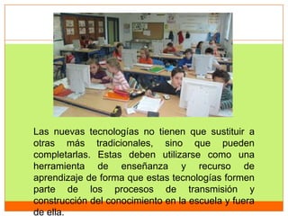 Las nuevas tecnologías no tienen que sustituir a
otras más tradicionales, sino que pueden
completarlas. Estas deben utilizarse como una
herramienta de enseñanza y recurso de
aprendizaje de forma que estas tecnologías formen
parte de los procesos de transmisión y
construcción del conocimiento en la escuela y fuera
de ella.
 