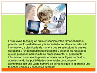 Las nuevas Tecnologías en la educación están direccionadas a
permitir que los estudiantes y la sociedad aprendan a acceder a la
información, a clasificarla de manera que se seleccione la que es
necesaria y fundamental para procesarla y obtener los resultados
que se proponen a través de su procesamiento. El procesar la
información es un medio para interactuar en multiples contextos,
aprovechando las posibilidades de entablar comunicación
asincrónica con una vasto número de personas que le aportan a una
temática visiones y conceptos diferente
 