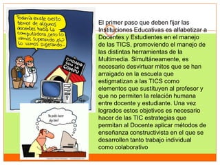 El primer paso que deben fijar las
Instituciones Educativas es alfabetizar a
Docentes y Estudientes en el manejo
de las TICS, promoviendo el manejo de
las distintas herramientas de la
Multimedia. Simultáneamente, es
necesario desvirtuar mitos que se han
arraigado en la escuela que
estigmatizan a las TICS como
elementos que sustítuyen al profesor y
que no permiten la relación humana
entre docente y estudiante. Una vez
logrados estos objetivos es necesario
hacer de las TIC estrategias que
permitan al Docente aplicar métodos de
enseñanza constructivista en el que se
desarrollen tanto trabajo individual
como colaborativo
 