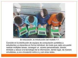 Los modelos 1:1




                En educación, la introducción del modelo 1:1
Consiste en la distribución de equipos de computación portátiles a
estudiantes y a docentes en forma individual, de modo que cada uno podrá
realizar múltiples tareas, conseguir un acceso personalizado, directo,
ilimitado y ubicuo a la tecnología de la información, dando lugar, de manera
simultánea, a una vinculación entre sí y con otras redes.
 