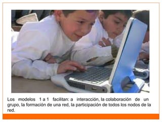 Los modelos 1 a 1 facilitan: a interacción, la colaboración de un
grupo, la formación de una red, la participación de todos los nodos de la
red.
 