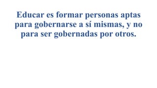 Educar es formar personas aptas
para gobernarse a sí mismas, y no
para ser gobernadas por otros.
 