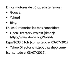 En los motores de búsqueda tenemos:
 Google.
 Yahoo!
 Bing.
En los Directorios los mas conocidos:
 Open Directory Projext (dmoz):
http://www.dmoz.org/World/
Espa%C3%B1ol/ [consultado el 03/07/2012].
 Yahoo Directory: http://dir.yahoo.com/
[consultado el 03/07/2012].
 