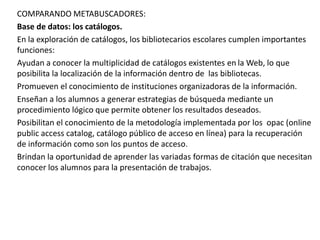 COMPARANDO METABUSCADORES:
Base de datos: los catálogos.
En la exploración de catálogos, los bibliotecarios escolares cumplen importantes
funciones:
Ayudan a conocer la multiplicidad de catálogos existentes en la Web, lo que
posibilita la localización de la información dentro de las bibliotecas.
Promueven el conocimiento de instituciones organizadoras de la información.
Enseñan a los alumnos a generar estrategias de búsqueda mediante un
procedimiento lógico que permite obtener los resultados deseados.
Posibilitan el conocimiento de la metodología implementada por los opac (online
public access catalog, catálogo público de acceso en línea) para la recuperación
de información como son los puntos de acceso.
Brindan la oportunidad de aprender las variadas formas de citación que necesitan
conocer los alumnos para la presentación de trabajos.
 