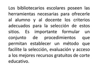 Los bibliotecarios escolares poseen las
herramientas necesarias para ofrecerle
al alumno y al docente los criterios
adecuados para la selección de estos
sitios. Es importante formular un
conjunto de procedimientos que
permitan establecer un método que
facilite la selección, evaluación y acceso
a los mejores recursos gratuitos de corte
educativo.
 