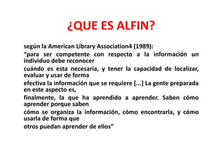 ¿QUE ES ALFIN?
según la American Library Association4 (1989):
“para ser competente con respecto a la información un
individuo debe reconocer
cuándo es esta necesaria, y tener la capacidad de localizar,
evaluar y usar de forma
efectiva la información que se requiere [...] La gente preparada
en este aspecto es,
finalmente, la que ha aprendido a aprender. Saben cómo
aprender porque saben
cómo se organiza la información, cómo encontrarla, y cómo
usarla de forma que
otros puedan aprender de ellos”
 