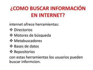 ¿COMO BUSCAR INFORMACIÓN
EN INTERNET?
internet ofrece herramientas:
 Directorios
 Motores de búsqueda
 Metabuscadores
 Bases de datos
 Repositorios
con estas herramientas los usuarios pueden
buscar informcion.
 