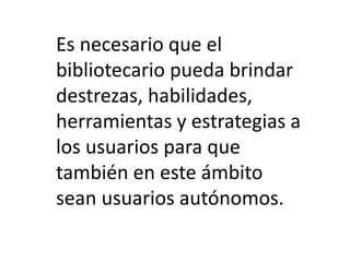 Es necesario que el
bibliotecario pueda brindar
destrezas, habilidades,
herramientas y estrategias a
los usuarios para que
también en este ámbito
sean usuarios autónomos.
 
