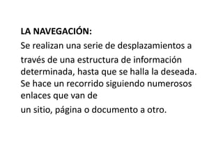 LA NAVEGACIÓN:
Se realizan una serie de desplazamientos a
través de una estructura de información
determinada, hasta que se halla la deseada.
Se hace un recorrido siguiendo numerosos
enlaces que van de
un sitio, página o documento a otro.
 