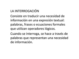 LA INTERROGACIÓN
Consiste en traducir una necesidad de
información en una expresión textual:
palabras, frases o ecuaciones formales
que utilizan operadores lógicos.
Cuando se interroga, se hace a través de
palabras que representan una necesidad
de información.
 