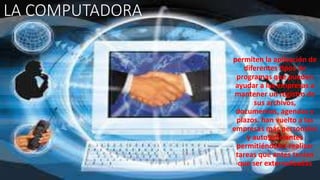 LA COMPUTADORA
permiten la aplicación de
diferentes tipos de
programas que pueden
ayudar a las empresas a
mantener un registro de
sus archivos,
documentos, agendas y
plazos. han vuelto a las
empresas más personales
y autosuficientes
permitiéndoles realizar
tareas que antes tenían
que ser externalizadas
 