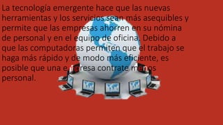 La tecnología emergente hace que las nuevas
herramientas y los servicios sean más asequibles y
permite que las empresas ahorren en su nómina
de personal y en el equipo de oficina. Debido a
que las computadoras permiten que el trabajo se
haga más rápido y de modo más eficiente, es
posible que una empresa contrate menos
personal.
 