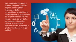 Las computadoras ayudan a
acelerar las operaciones del
negocio. La recogida de
información de los
consumidores, los pedidos de
materias primas, y la inspección
de los productos se hace más
rápido a través del uso de las
computadoras, lo que les
permite a las empresas
funcionar mucho más rápido y
producir resultados de mejor
calidad
 