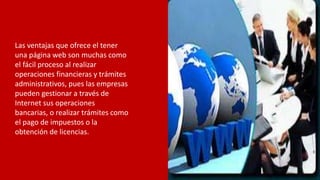 Las ventajas que ofrece el tener
una página web son muchas como
el fácil proceso al realizar
operaciones financieras y trámites
administrativos, pues las empresas
pueden gestionar a través de
Internet sus operaciones
bancarias, o realizar trámites como
el pago de impuestos o la
obtención de licencias.
 