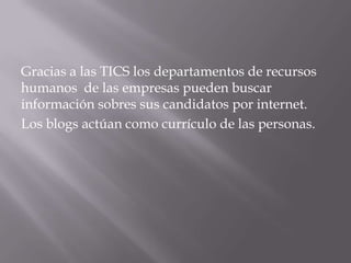 Gracias a las TICS los departamentos de recursos
humanos de las empresas pueden buscar
información sobres sus candidatos por internet.
Los blogs actúan como currículo de las personas.
 