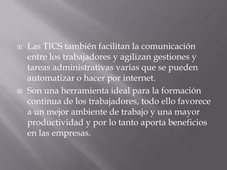  Las TICS también facilitan la comunicación
entre los trabajadores y agilizan gestiones y
tareas administrativas varias que se pueden
automatizar o hacer por internet.
 Son una herramienta ideal para la formación
continua de los trabajadores, todo ello favorece
a un mejor ambiente de trabajo y una mayor
productividad y por lo tanto aporta beneficios
en las empresas.
 