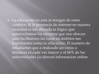  La educación no esta al margen de estos
cambios. Si la presencia de internet en nuestra
sociedad es tan elevada es lógico que
aprovechemos los recursos que nos ofrecen
para facilitarnos las cosas en ámbitos tan
importantes como la educación. El numero de
estudiantes que a realizado un curso a
distancia es cada ves mayor y el 66% de las
universidades ya ofrecen informacion online.
 