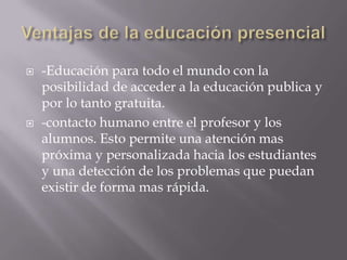  -Educación para todo el mundo con la
posibilidad de acceder a la educación publica y
por lo tanto gratuita.
 -contacto humano entre el profesor y los
alumnos. Esto permite una atención mas
próxima y personalizada hacia los estudiantes
y una detección de los problemas que puedan
existir de forma mas rápida.
 