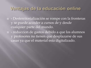  - Desterritorialización se rompe con la fronteras
y se puede acceder a cursos de y desde
cualquier parte del mundo.
 - reduccion de gastos debido a que los alumnos
y profesores no tienen que desplazarse de sus
casas ya que el material esta digitalizado.
 